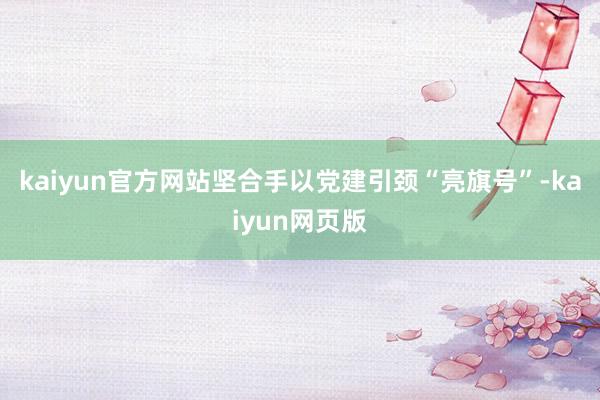 kaiyun官方网站坚合手以党建引颈“亮旗号”-kaiyun网页版