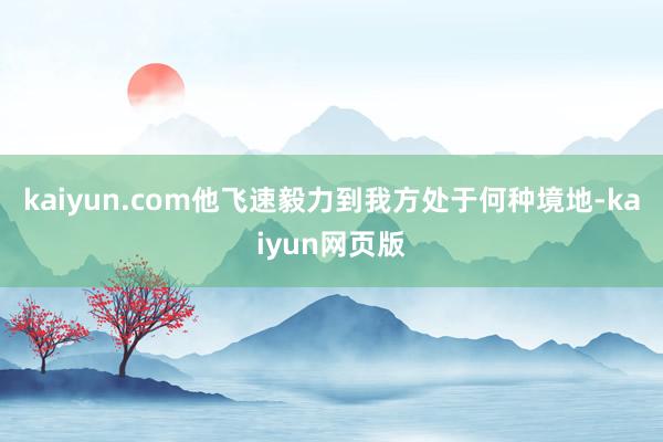 kaiyun.com他飞速毅力到我方处于何种境地-kaiyun网页版