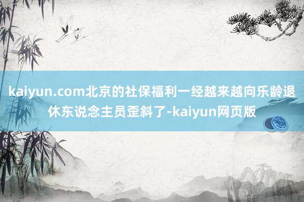 kaiyun.com北京的社保福利一经越来越向乐龄退休东说念主员歪斜了-kaiyun网页版