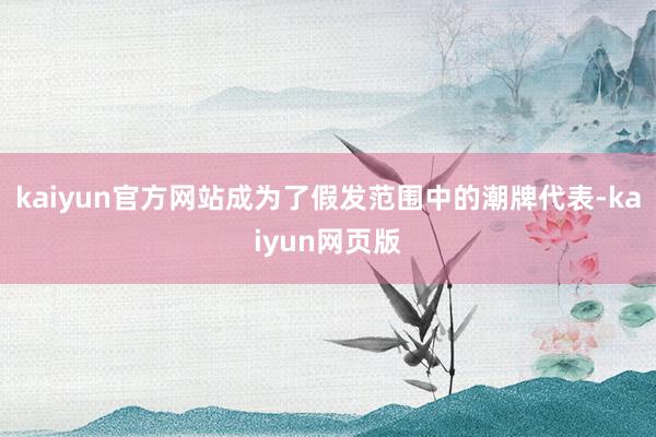 kaiyun官方网站成为了假发范围中的潮牌代表-kaiyun网页版