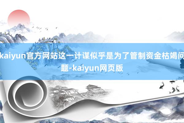 kaiyun官方网站这一计谋似乎是为了管制资金枯竭问题-kaiyun网页版