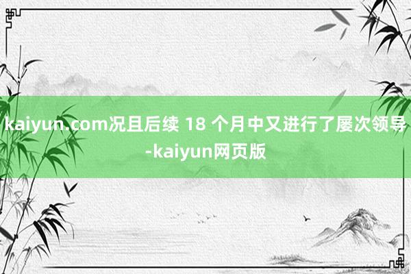 kaiyun.com况且后续 18 个月中又进行了屡次领导-kaiyun网页版