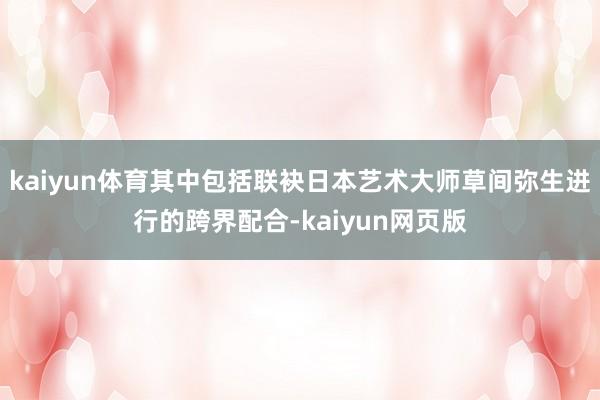 kaiyun体育其中包括联袂日本艺术大师草间弥生进行的跨界配合-kaiyun网页版