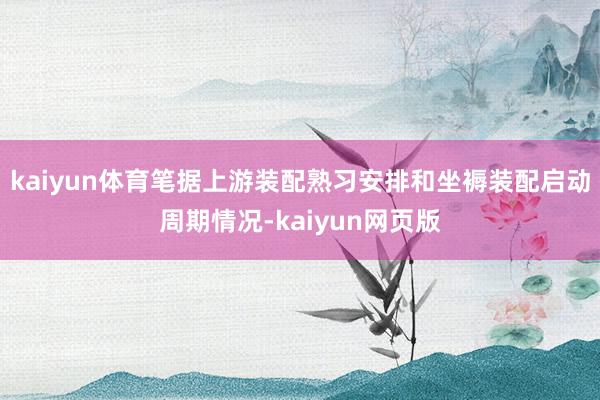 kaiyun体育笔据上游装配熟习安排和坐褥装配启动周期情况-kaiyun网页版