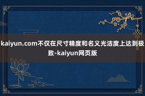 kaiyun.com不仅在尺寸精度和名义光洁度上达到极致-kaiyun网页版