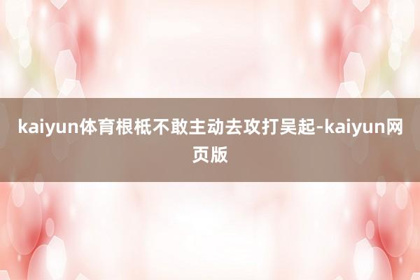 kaiyun体育根柢不敢主动去攻打吴起-kaiyun网页版