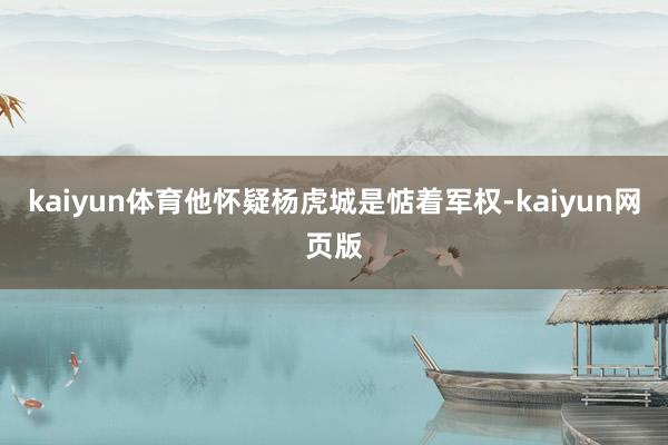 kaiyun体育他怀疑杨虎城是惦着军权-kaiyun网页版