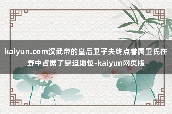 kaiyun.com汉武帝的皇后卫子夫终点眷属卫氏在野中占据了蹙迫地位-kaiyun网页版