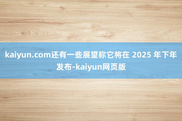 kaiyun.com还有一些展望称它将在 2025 年下年发布-kaiyun网页版