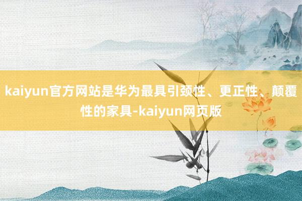 kaiyun官方网站是华为最具引颈性、更正性、颠覆性的家具-kaiyun网页版