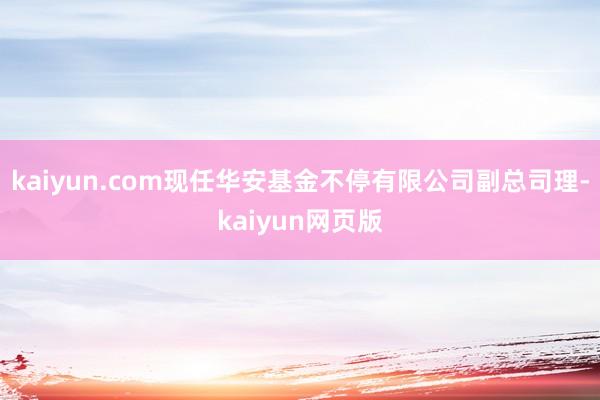 kaiyun.com现任华安基金不停有限公司副总司理-kaiyun网页版