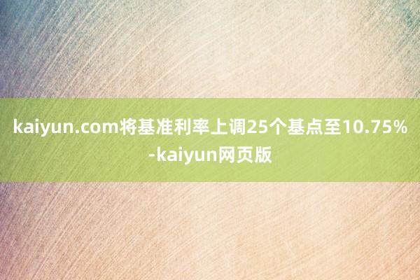 kaiyun.com将基准利率上调25个基点至10.75%-kaiyun网页版