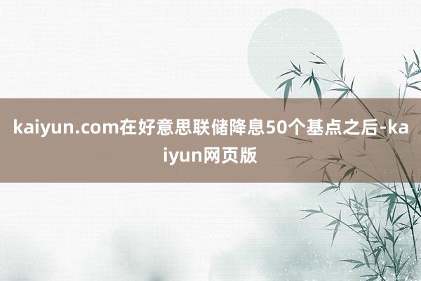 kaiyun.com在好意思联储降息50个基点之后-kaiyun网页版