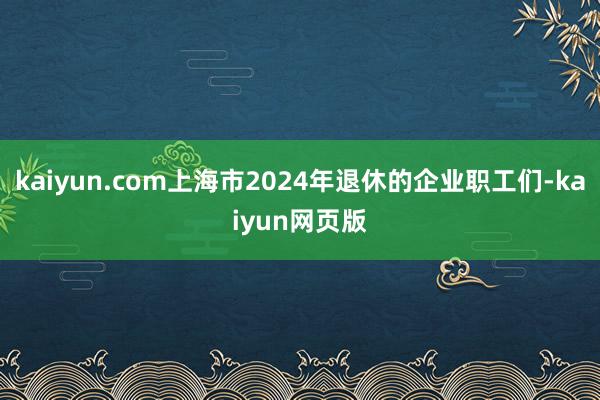 kaiyun.com上海市2024年退休的企业职工们-kaiyun网页版