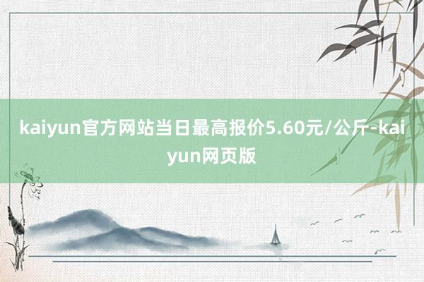 kaiyun官方网站当日最高报价5.60元/公斤-kaiyun网页版