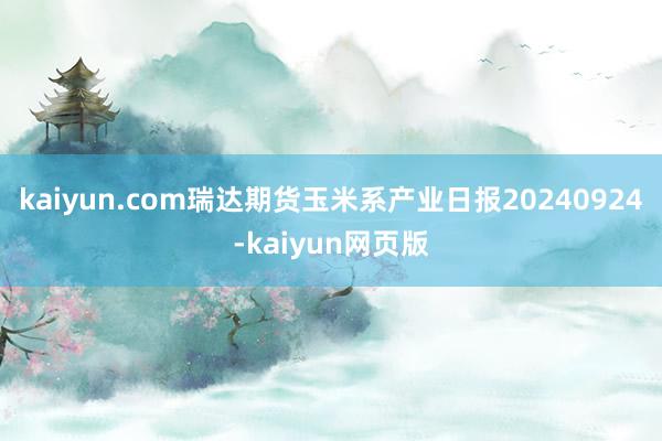 kaiyun.com瑞达期货玉米系产业日报20240924-kaiyun网页版