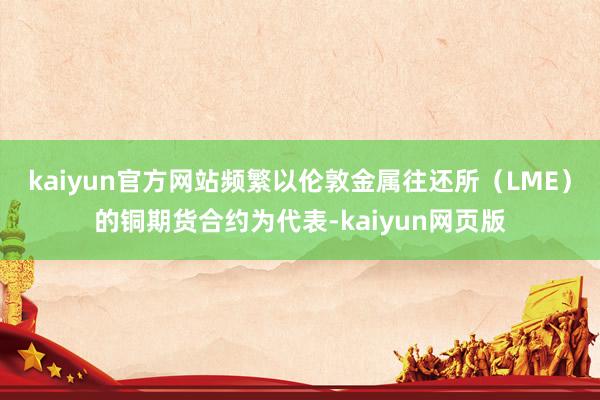 kaiyun官方网站频繁以伦敦金属往还所（LME）的铜期货合约为代表-kaiyun网页版