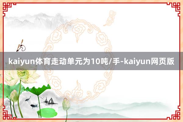 kaiyun体育走动单元为10吨/手-kaiyun网页版