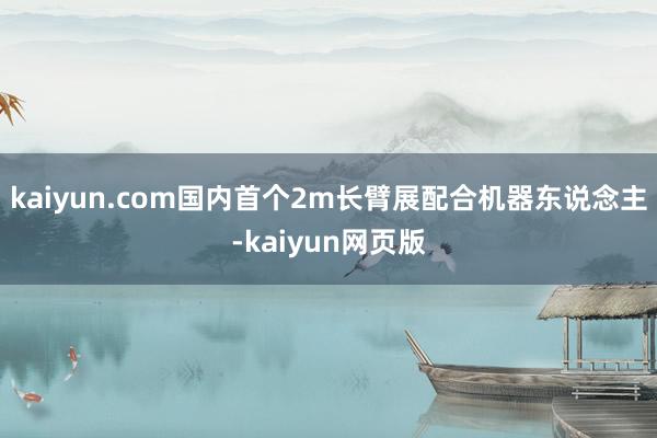 kaiyun.com国内首个2m长臂展配合机器东说念主-kaiyun网页版