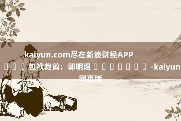 kaiyun.com尽在新浪财经APP            						包袱裁剪：郭明煜 							-kaiyun网页版