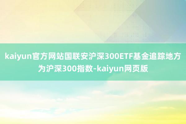 kaiyun官方网站国联安沪深300ETF基金追踪地方为沪深300指数-kaiyun网页版