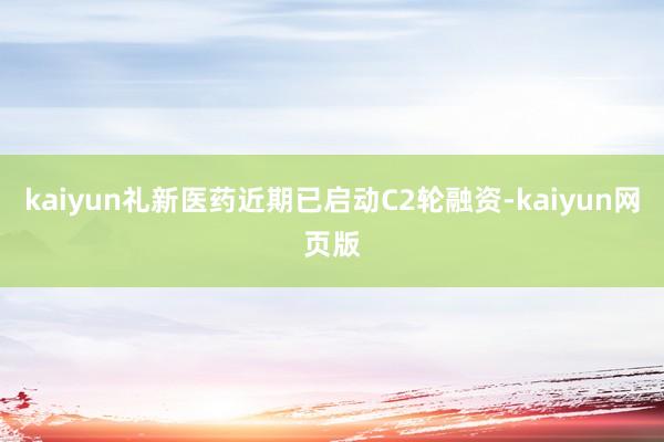 kaiyun礼新医药近期已启动C2轮融资-kaiyun网页版