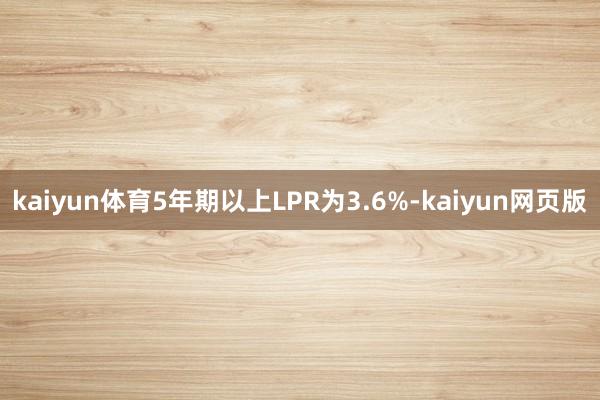 kaiyun体育5年期以上LPR为3.6%-kaiyun网页版