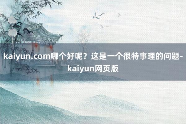 kaiyun.com哪个好呢？这是一个很特事理的问题-kaiyun网页版