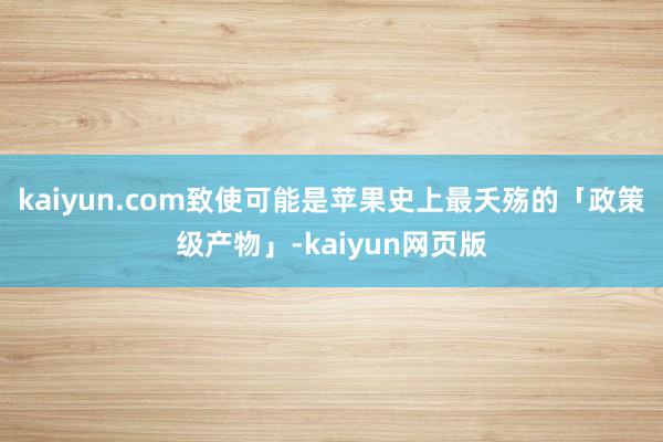 kaiyun.com致使可能是苹果史上最夭殇的「政策级产物」-kaiyun网页版