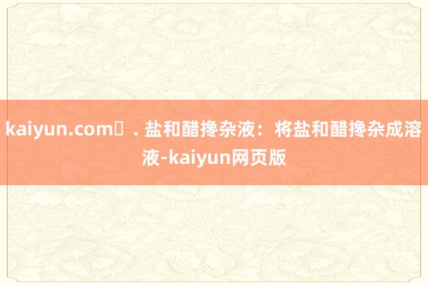 kaiyun.com❹. 盐和醋搀杂液：将盐和醋搀杂成溶液-kaiyun网页版