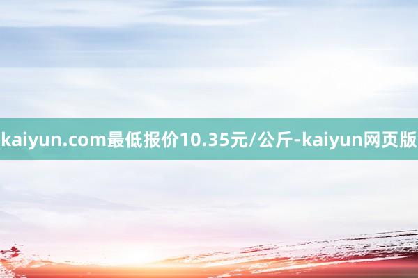 kaiyun.com最低报价10.35元/公斤-kaiyun网页版