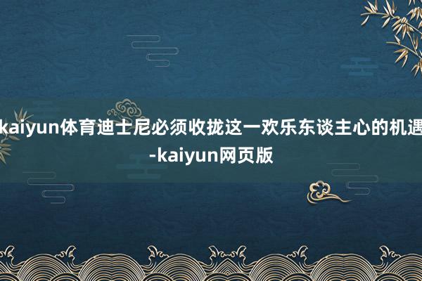 kaiyun体育迪士尼必须收拢这一欢乐东谈主心的机遇-kaiyun网页版