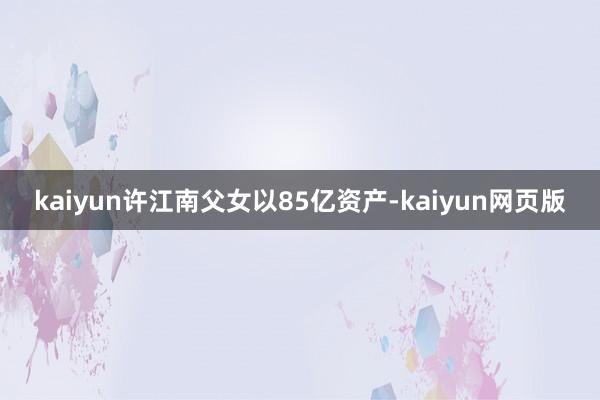 kaiyun许江南父女以85亿资产-kaiyun网页版