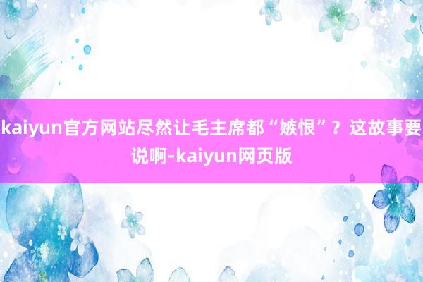 kaiyun官方网站尽然让毛主席都“嫉恨”？这故事要说啊-kaiyun网页版