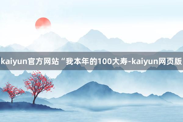 kaiyun官方网站“我本年的100大寿-kaiyun网页版