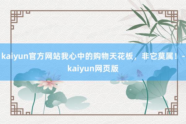 kaiyun官方网站我心中的购物天花板，非它莫属！-kaiyun网页版