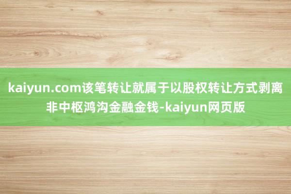 kaiyun.com该笔转让就属于以股权转让方式剥离非中枢鸿沟金融金钱-kaiyun网页版