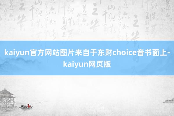 kaiyun官方网站图片来自于东财choice音书面上-kaiyun网页版