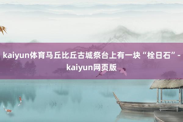 kaiyun体育马丘比丘古城祭台上有一块“栓日石”-kaiyun网页版