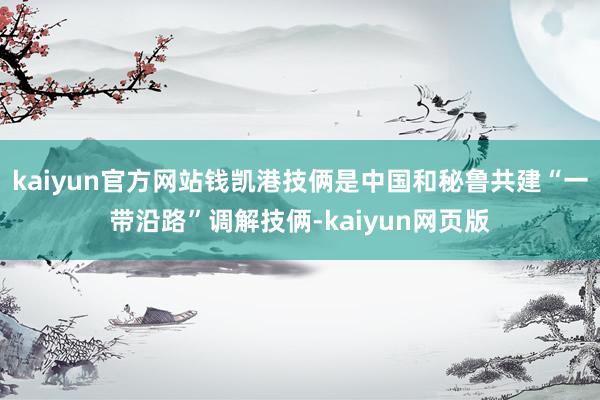 kaiyun官方网站钱凯港技俩是中国和秘鲁共建“一带沿路”调解技俩-kaiyun网页版