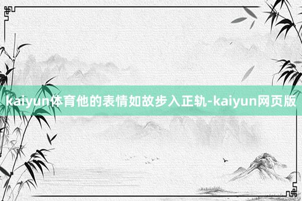 kaiyun体育他的表情如故步入正轨-kaiyun网页版