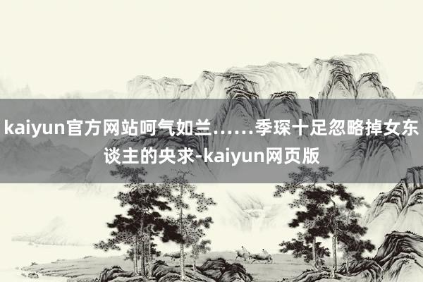 kaiyun官方网站呵气如兰……季琛十足忽略掉女东谈主的央求-kaiyun网页版