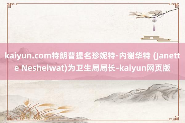 kaiyun.com特朗普提名珍妮特·内谢华特 (Janette Nesheiwat)为卫生局局长-kaiyun网页版