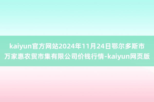 kaiyun官方网站2024年11月24日鄂尔多斯市万家惠农贸市集有限公司价钱行情-kaiyun网页版