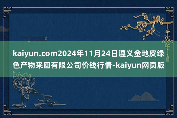 kaiyun.com2024年11月24日遵义金地皮绿色产物来回有限公司价钱行情-kaiyun网页版