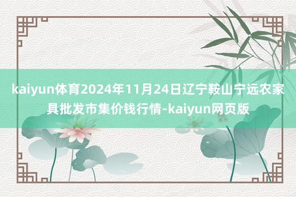 kaiyun体育2024年11月24日辽宁鞍山宁远农家具批发市集价钱行情-kaiyun网页版