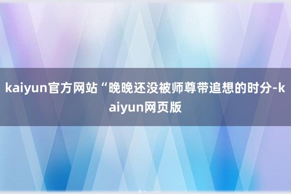 kaiyun官方网站“晚晚还没被师尊带追想的时分-kaiyun网页版