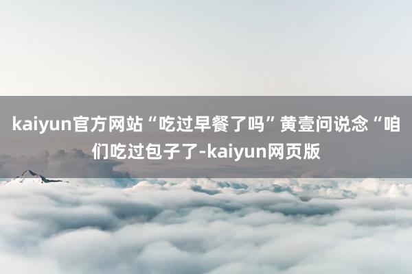 kaiyun官方网站“吃过早餐了吗”黄壹问说念“咱们吃过包子了-kaiyun网页版