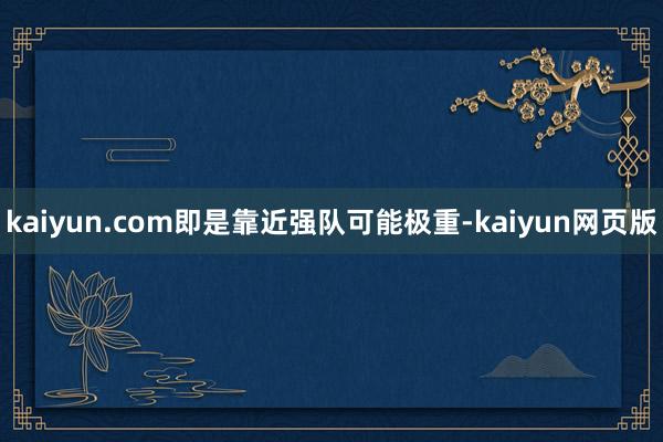 kaiyun.com即是靠近强队可能极重-kaiyun网页版