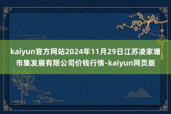 kaiyun官方网站2024年11月29日江苏凌家塘市集发展有限公司价钱行情-kaiyun网页版